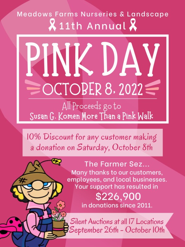 Meadows Farms Nurseries and Landscape 11th Annual PINK DAY October 8, 2022. All proceeds go to Susan G. Komen More Than a Pink Walk. 10% discount for any customer making a donation on Saturday, October 8th. The Farmer Sez... Many thanks to our customers, employees, and local businesses. Your support has resulted in $226,900 in donations since 2011. Silent auctions at all 17 locations September 26th through October 10th.