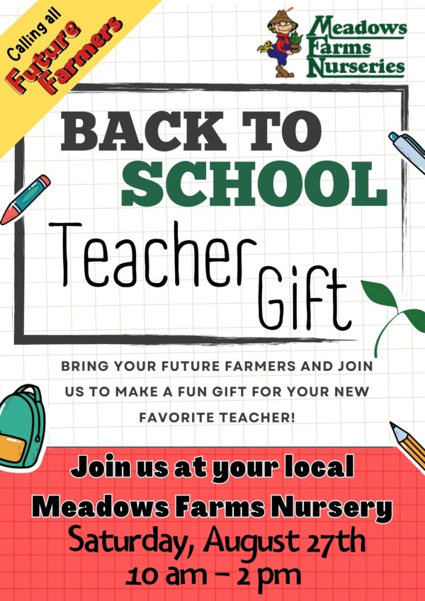 Calling all Future Farmers. Meadows Farms Nurseries Back to School Teacher Gift. Bring your future farmers and join us to make a fun gift for your new favorite teacher! Join us at your local Meadows Farms Nursery Saturday, August 27th 10 am to 2 pm